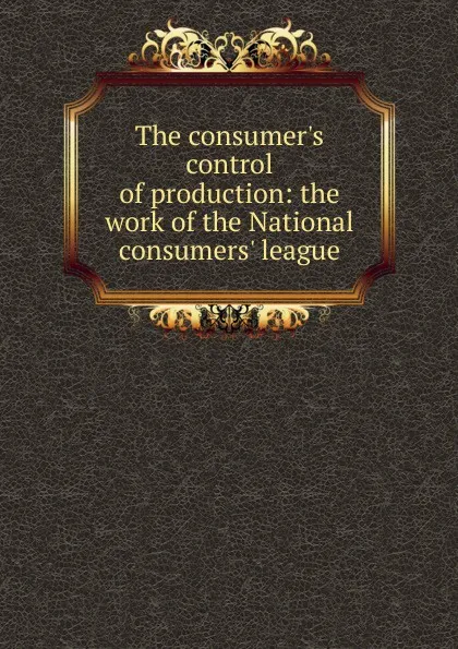 Обложка книги The consumer.s control of production: the work of the National consumers. league, 