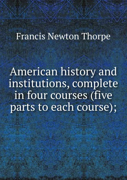 Обложка книги American history and institutions, complete in four courses (five parts to each course);, Francis Newton Thorpe