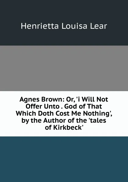 Обложка книги Agnes Brown: Or, .i Will Not Offer Unto . God of That Which Doth Cost Me Nothing., by the Author of the .tales of Kirkbeck.., Henrietta Louisa Lear