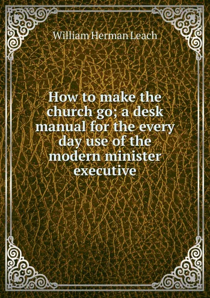 Обложка книги How to make the church go; a desk manual for the every day use of the modern minister executive, William Herman Leach