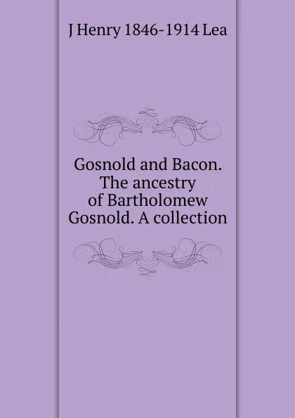 Обложка книги Gosnold and Bacon. The ancestry of Bartholomew Gosnold. A collection, J Henry 1846-1914 Lea