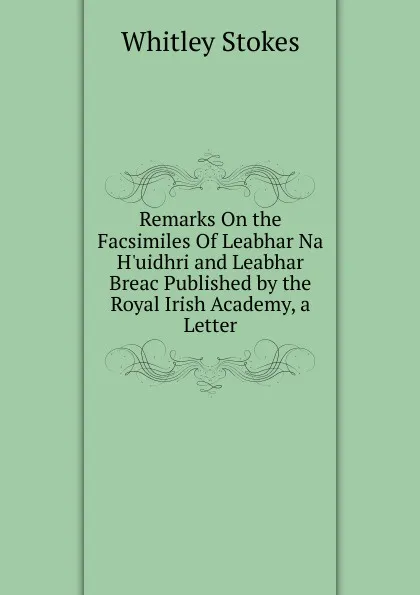 Обложка книги Remarks On the Facsimiles Of Leabhar Na H.uidhri and Leabhar Breac Published by the Royal Irish Academy, a Letter, Whitley Stokes