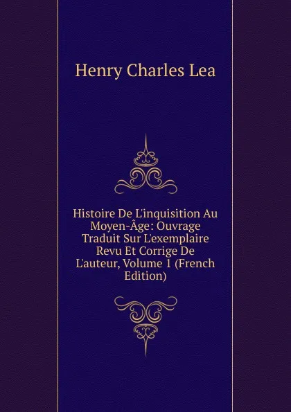 Обложка книги Histoire De L.inquisition Au Moyen-Age: Ouvrage Traduit Sur L.exemplaire Revu Et Corrige De L.auteur, Volume 1 (French Edition), Henry Charles Lea