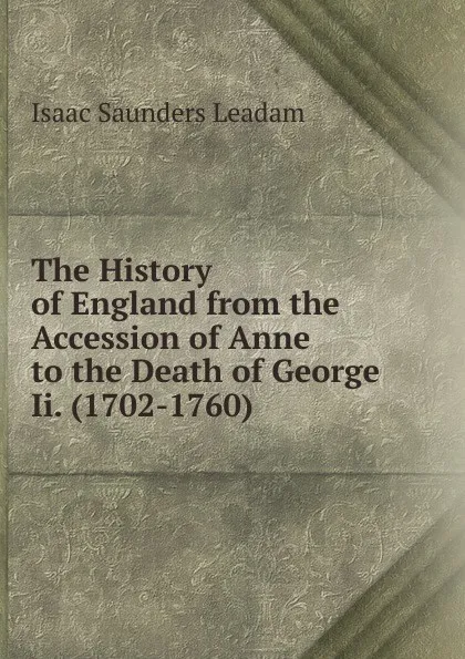 Обложка книги The History of England from the Accession of Anne to the Death of George Ii. (1702-1760), Isaac Saunders Leadam