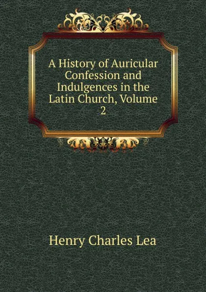 Обложка книги A History of Auricular Confession and Indulgences in the Latin Church, Volume 2, Henry Charles Lea