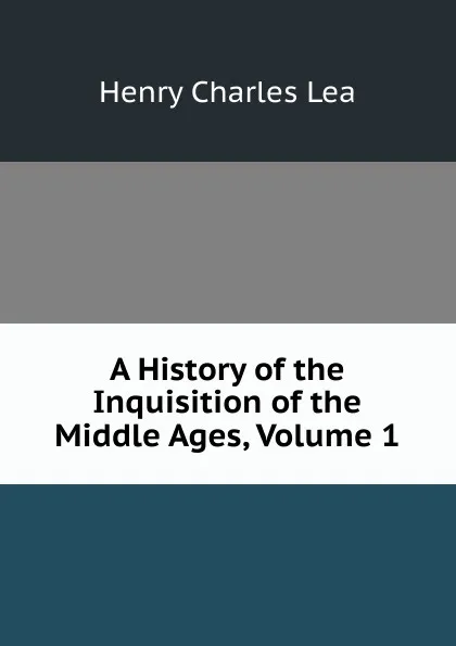 Обложка книги A History of the Inquisition of the Middle Ages, Volume 1, Henry Charles Lea