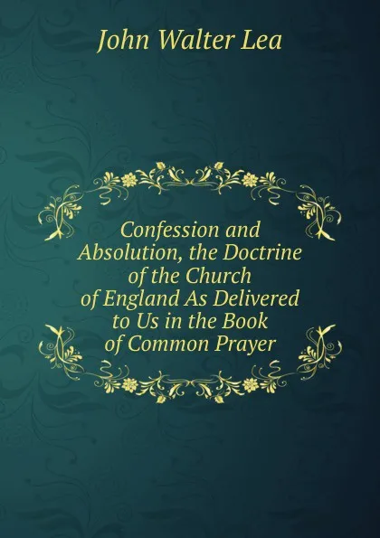 Обложка книги Confession and Absolution, the Doctrine of the Church of England As Delivered to Us in the Book of Common Prayer, John Walter Lea