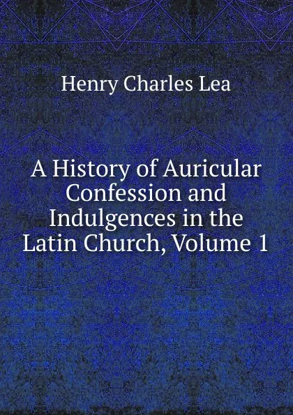Обложка книги A History of Auricular Confession and Indulgences in the Latin Church, Volume 1, Henry Charles Lea