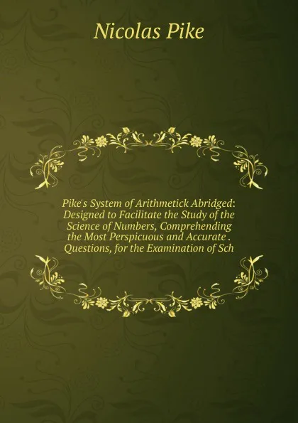 Обложка книги Pike.s System of Arithmetick Abridged: Designed to Facilitate the Study of the Science of Numbers, Comprehending the Most Perspicuous and Accurate . Questions, for the Examination of Sch, Nicolas Pike