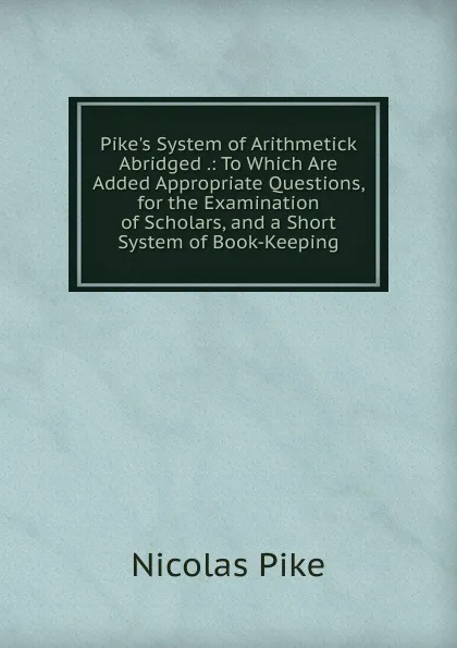 Обложка книги Pike.s System of Arithmetick Abridged .: To Which Are Added Appropriate Questions, for the Examination of Scholars, and a Short System of Book-Keeping, Nicolas Pike