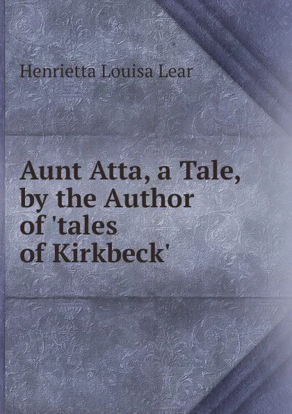 Обложка книги Aunt Atta, a Tale, by the Author of .tales of Kirkbeck.., Henrietta Louisa Lear