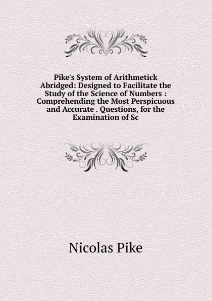 Обложка книги Pike.s System of Arithmetick Abridged: Designed to Facilitate the Study of the Science of Numbers : Comprehending the Most Perspicuous and Accurate . Questions, for the Examination of Sc, Nicolas Pike