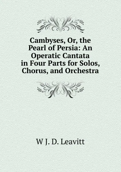 Обложка книги Cambyses, Or, the Pearl of Persia: An Operatic Cantata in Four Parts for Solos, Chorus, and Orchestra, W J. D. Leavitt