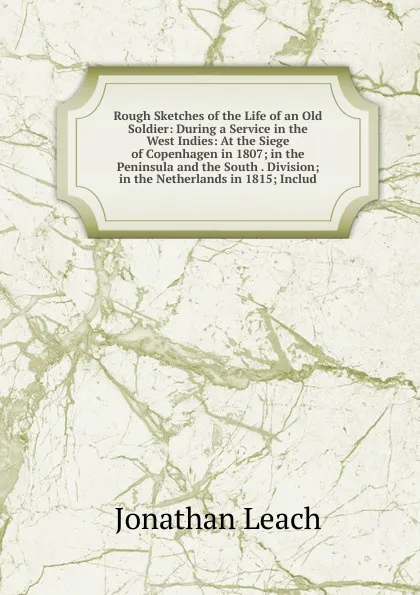 Обложка книги Rough Sketches of the Life of an Old Soldier: During a Service in the West Indies: At the Siege of Copenhagen in 1807; in the Peninsula and the South . Division; in the Netherlands in 1815; Includ, Jonathan Leach