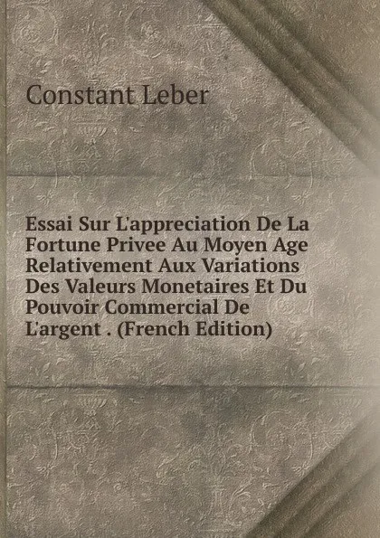 Обложка книги Essai Sur L.appreciation De La Fortune Privee Au Moyen Age Relativement Aux Variations Des Valeurs Monetaires Et Du Pouvoir Commercial De L.argent . (French Edition), Constant Leber