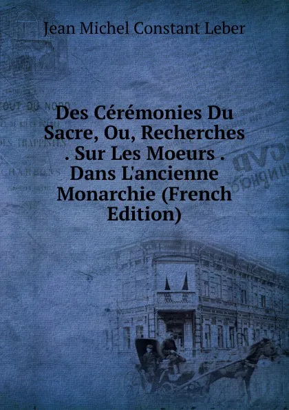 Обложка книги Des Ceremonies Du Sacre, Ou, Recherches . Sur Les Moeurs . Dans L.ancienne Monarchie (French Edition), Jean Michel Constant Leber