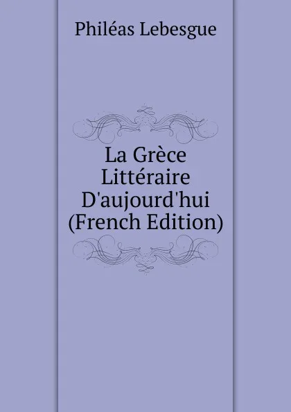 Обложка книги La Grece Litteraire D.aujourd.hui (French Edition), Philéas Lebesgue