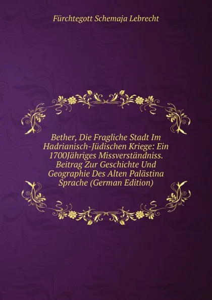 Обложка книги Bether, Die Fragliche Stadt Im Hadrianisch-Judischen Kriege: Ein 1700Jahriges Missverstandniss. Beitrag Zur Geschichte Und Geographie Des Alten Palastina Sprache (German Edition), Fürchtegott Schemaja Lebrecht