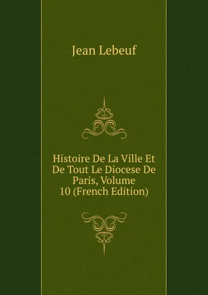 Обложка книги Histoire De La Ville Et De Tout Le Diocese De Paris, Volume 10 (French Edition), Jean Lebeuf