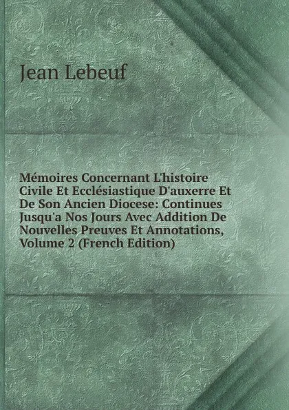 Обложка книги Memoires Concernant L.histoire Civile Et Ecclesiastique D.auxerre Et De Son Ancien Diocese: Continues Jusqu.a Nos Jours Avec Addition De Nouvelles Preuves Et Annotations, Volume 2 (French Edition), Jean Lebeuf