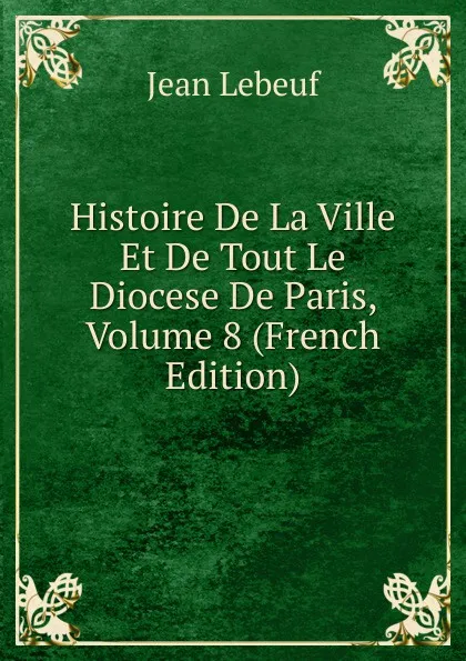 Обложка книги Histoire De La Ville Et De Tout Le Diocese De Paris, Volume 8 (French Edition), Jean Lebeuf