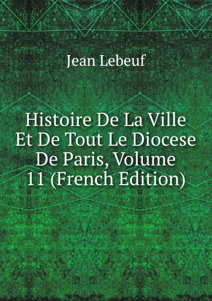 Обложка книги Histoire De La Ville Et De Tout Le Diocese De Paris, Volume 11 (French Edition), Jean Lebeuf