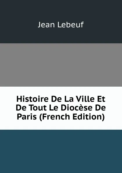 Обложка книги Histoire De La Ville Et De Tout Le Diocese De Paris (French Edition), Jean Lebeuf