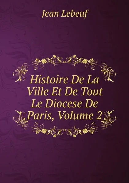 Обложка книги Histoire De La Ville Et De Tout Le Diocese De Paris, Volume 2, Jean Lebeuf