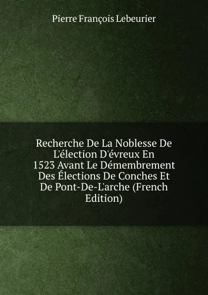 Обложка книги Recherche De La Noblesse De L.election D.evreux En 1523 Avant Le Demembrement Des Elections De Conches Et De Pont-De-L.arche (French Edition), Pierre François Lebeurier