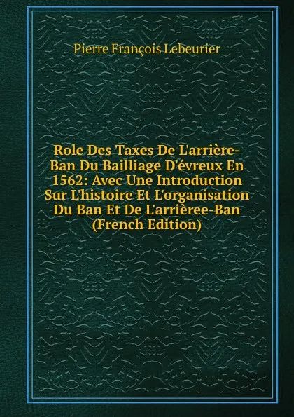 Обложка книги Role Des Taxes De L.arriere-Ban Du Bailliage D.evreux En 1562: Avec Une Introduction Sur L.histoire Et L.organisation Du Ban Et De L.arrieree-Ban (French Edition), Pierre François Lebeurier