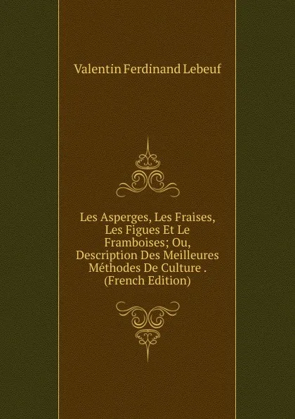 Обложка книги Les Asperges, Les Fraises, Les Figues Et Le Framboises; Ou, Description Des Meilleures Methodes De Culture . (French Edition), Valentin Ferdinand Lebeuf