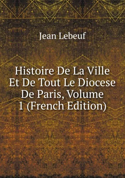 Обложка книги Histoire De La Ville Et De Tout Le Diocese De Paris, Volume 1 (French Edition), Jean Lebeuf