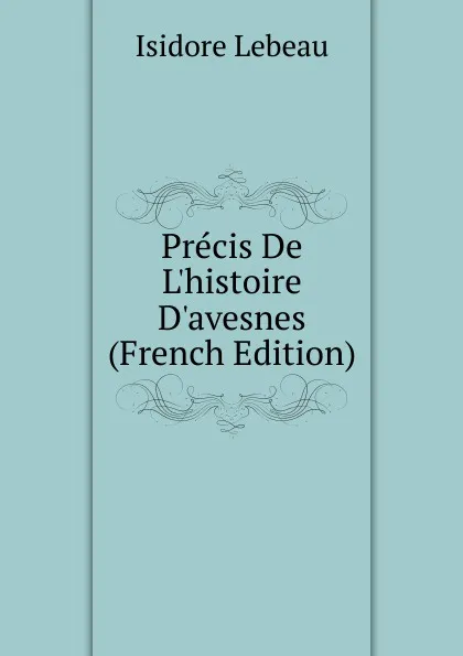 Обложка книги Precis De L.histoire D.avesnes (French Edition), Isidore Lebeau