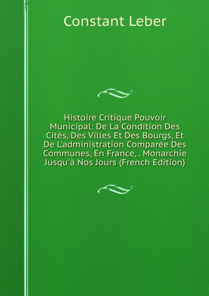 Обложка книги Histoire Critique Pouvoir Municipal: De La Condition Des Cites, Des Villes Et Des Bourgs, Et De L.administration Comparee Des Communes, En France, . Monarchie Jusqu.a Nos Jours (French Edition), Constant Leber