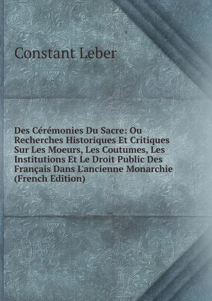 Обложка книги Des Ceremonies Du Sacre: Ou Recherches Historiques Et Critiques Sur Les Moeurs, Les Coutumes, Les Institutions Et Le Droit Public Des Francais Dans L.ancienne Monarchie (French Edition), Constant Leber