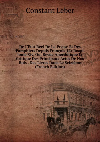 Обложка книги De L.Etat Reel De La Presse Et Des Pamphlets Depuis Francois 1Er Jusqu. louis Xiv, Ou, Revue Anecdotique Et Critique Des Principaux Actes De Nos Rois . Des Livres Dans Le Seizieme (French Edition), Constant Leber