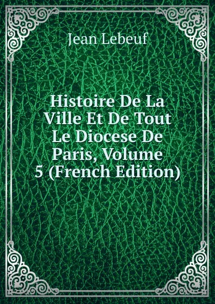 Обложка книги Histoire De La Ville Et De Tout Le Diocese De Paris, Volume 5 (French Edition), Jean Lebeuf