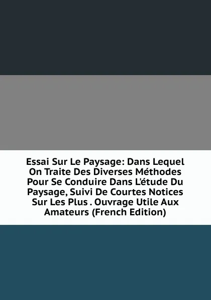 Обложка книги Essai Sur Le Paysage: Dans Lequel On Traite Des Diverses Methodes Pour Se Conduire Dans L.etude Du Paysage, Suivi De Courtes Notices Sur Les Plus . Ouvrage Utile Aux Amateurs (French Edition), 