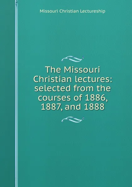 Обложка книги The Missouri Christian lectures: selected from the courses of 1886, 1887, and 1888, Missouri Christian Lectureship