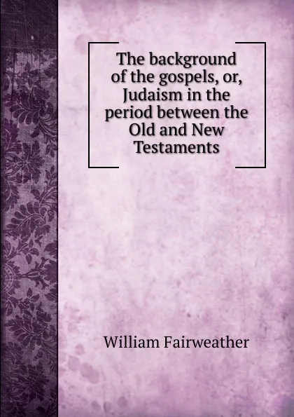 Обложка книги The background of the gospels, or, Judaism in the period between the Old and New Testaments, William Fairweather