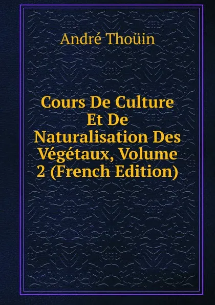 Обложка книги Cours De Culture Et De Naturalisation Des Vegetaux, Volume 2 (French Edition), André Thouin