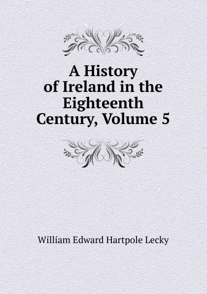 Обложка книги A History of Ireland in the Eighteenth Century, Volume 5, William Edward Hartpole Lecky