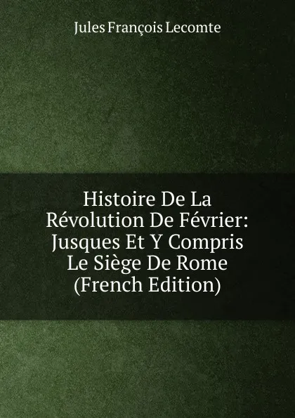 Обложка книги Histoire De La Revolution De Fevrier: Jusques Et Y Compris Le Siege De Rome (French Edition), Jules François Lecomte