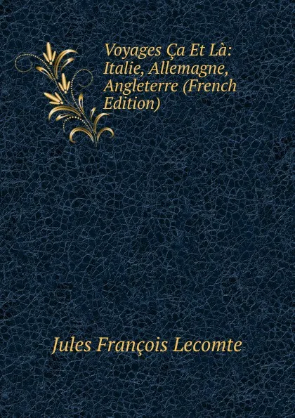 Обложка книги Voyages Ca Et La: Italie, Allemagne, Angleterre (French Edition), Jules François Lecomte