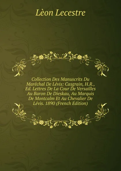 Обложка книги Collection Des Manuscrits Du Marechal De Levis: Casgrain, H.R., Ed. Lettres De La Cour De Versailles Au Baron De Dieskau, Au Marquis De Montcalm Et Au Chevalier De Levis. 1890 (French Edition), Lèon Lecestre