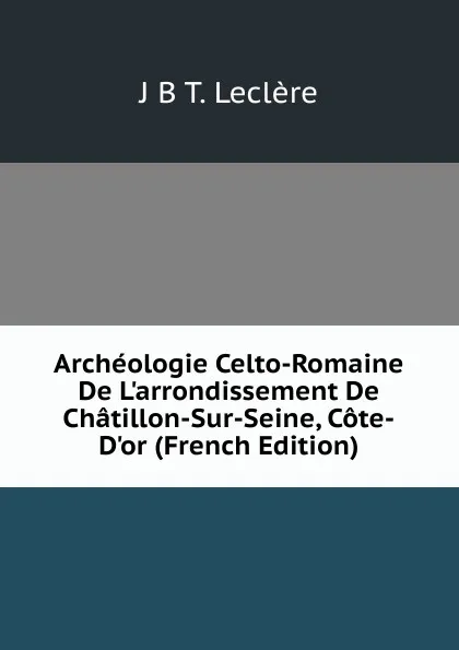 Обложка книги Archeologie Celto-Romaine De L.arrondissement De Chatillon-Sur-Seine, Cote-D.or (French Edition), J.B. T. Leclère