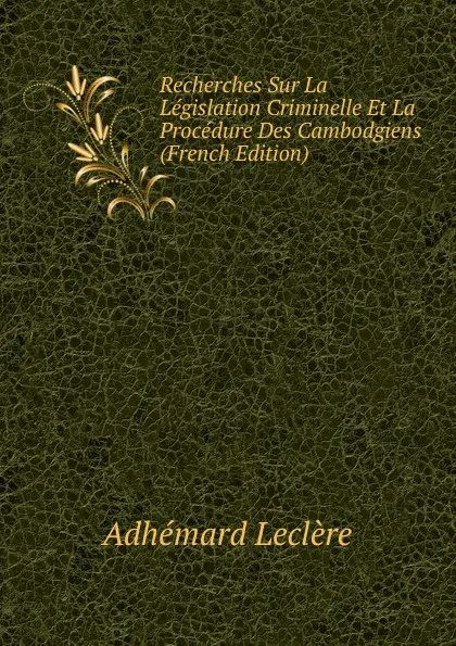 Обложка книги Recherches Sur La Legislation Criminelle Et La Procedure Des Cambodgiens (French Edition), Adhémard Leclère