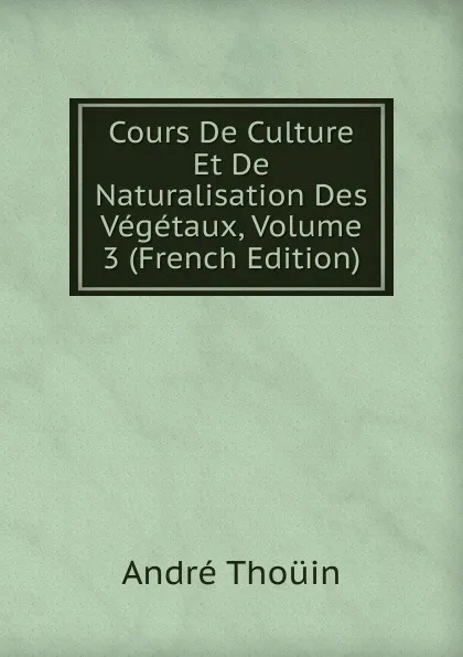 Обложка книги Cours De Culture Et De Naturalisation Des Vegetaux, Volume 3 (French Edition), André Thouin