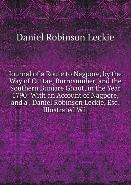 Обложка книги Journal of a Route to Nagpore, by the Way of Cuttae, Burrosumber, and the Southern Bunjare Ghaut, in the Year 1790: With an Account of Nagpore, and a . Daniel Robinson Leckie, Esq. Illustrated Wit, Daniel Robinson Leckie