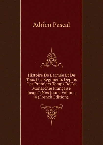 Обложка книги Histoire De L.armee Et De Tous Les Regiments Depuis Les Premiers Temps De La Monarchie Francaise Jusqu.a Nos Jours, Volume 4 (French Edition), Adrien Pascal